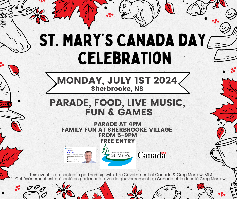 St. Mary’s Canada day celebration. Monday, July 1st 2024 Sherbrooke, NS. Parade, food, Live music, Fun & games. parade at 4pm family fun at Sherbrooke village from 5-9pm free entry. This event is presented in partnership with the Government of Canada & Greg Morrow, MLA Cet événement est présenté en partenariat avec le gouvernement du Canada et le député Greg Morrow.